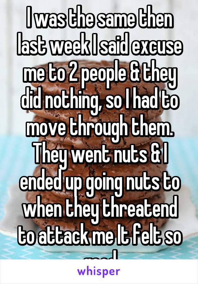 I was the same then last week I said excuse me to 2 people & they did nothing, so I had to move through them. They went nuts & I ended up going nuts to when they threatend to attack me It felt so good