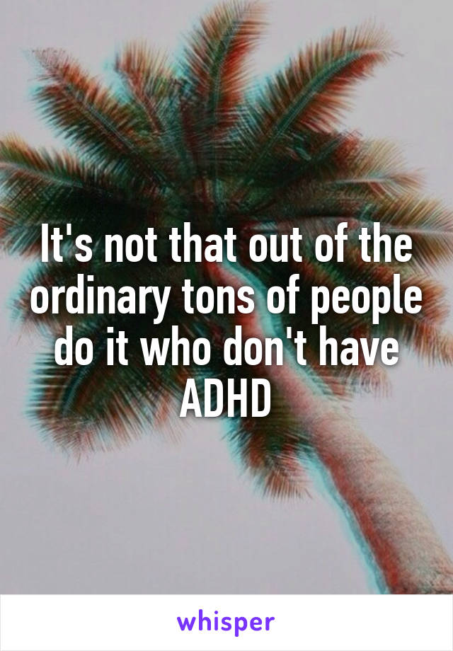 It's not that out of the ordinary tons of people do it who don't have ADHD
