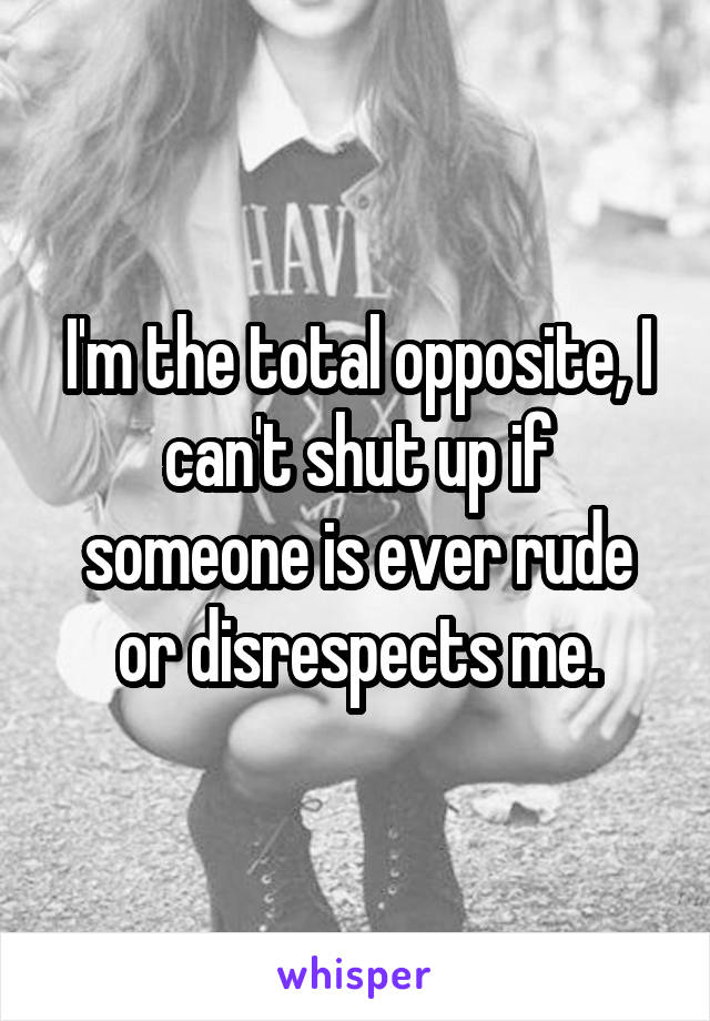 I'm the total opposite, I can't shut up if someone is ever rude or disrespects me.