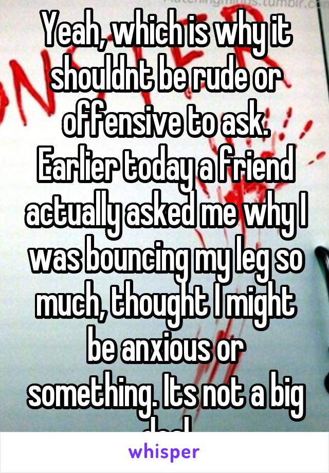 Yeah, which is why it shouldnt be rude or offensive to ask. Earlier today a friend actually asked me why I was bouncing my leg so much, thought I might be anxious or something. Its not a big deal