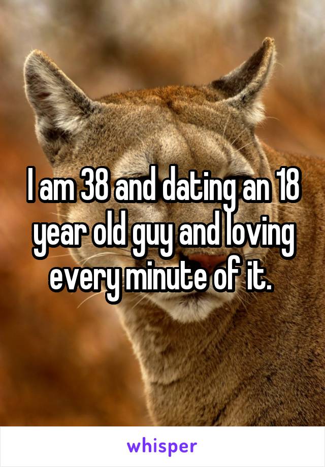 I am 38 and dating an 18 year old guy and loving every minute of it. 