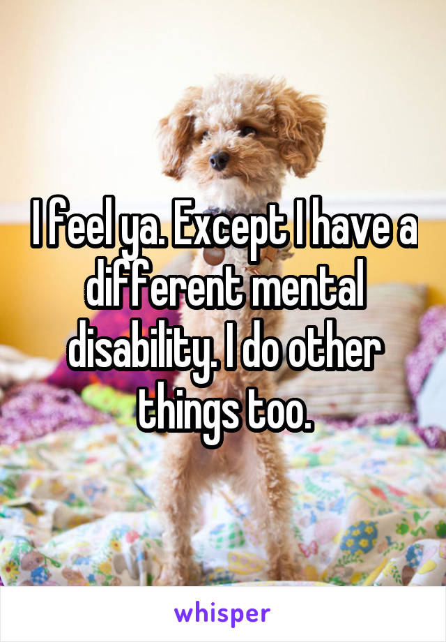 I feel ya. Except I have a different mental disability. I do other things too.