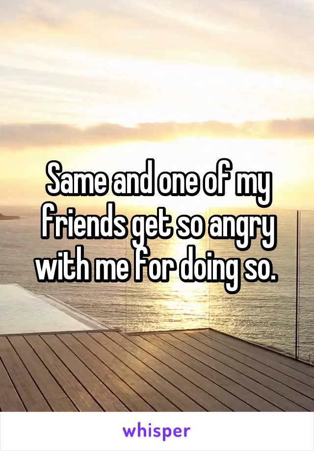 Same and one of my friends get so angry with me for doing so. 