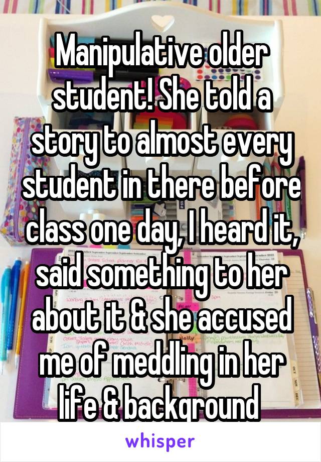 Manipulative older student! She told a story to almost every student in there before class one day, I heard it, said something to her about it & she accused me of meddling in her life & background 