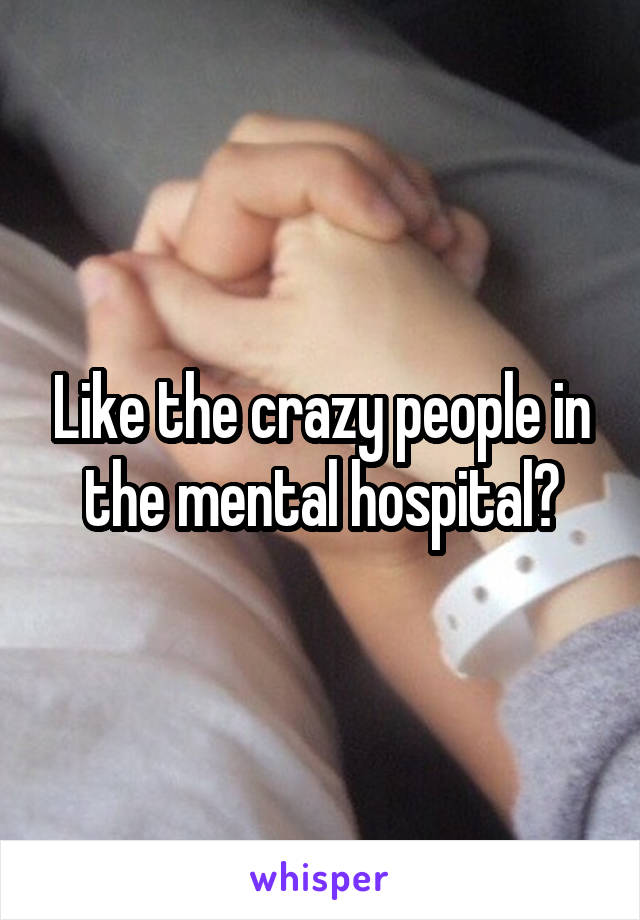 Like the crazy people in the mental hospital?