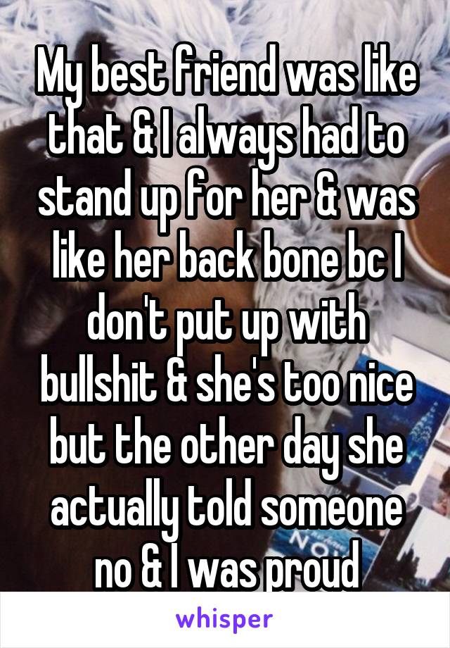 My best friend was like that & I always had to stand up for her & was like her back bone bc I don't put up with bullshit & she's too nice but the other day she actually told someone no & I was proud