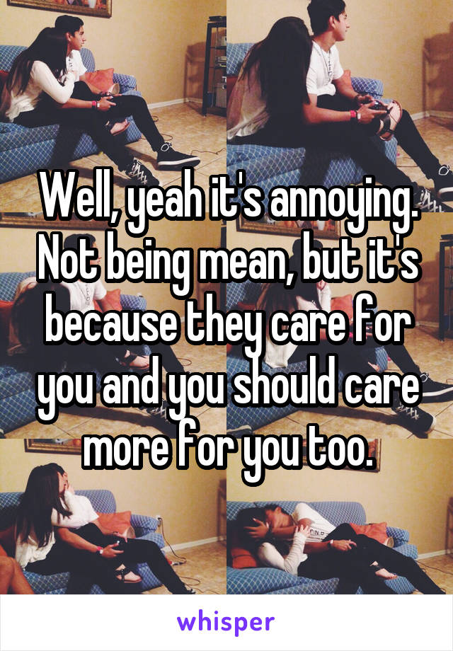 Well, yeah it's annoying. Not being mean, but it's because they care for you and you should care more for you too.