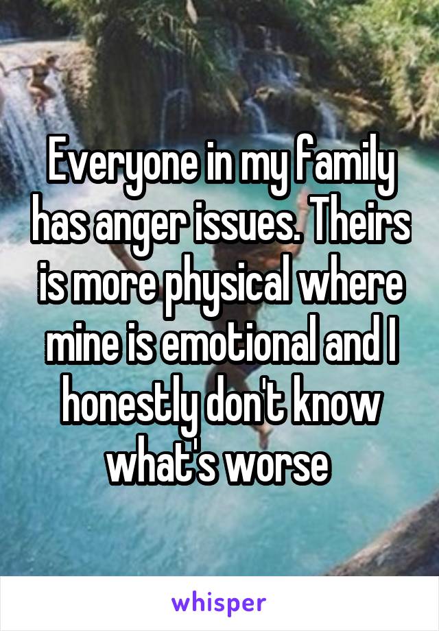 Everyone in my family has anger issues. Theirs is more physical where mine is emotional and I honestly don't know what's worse 