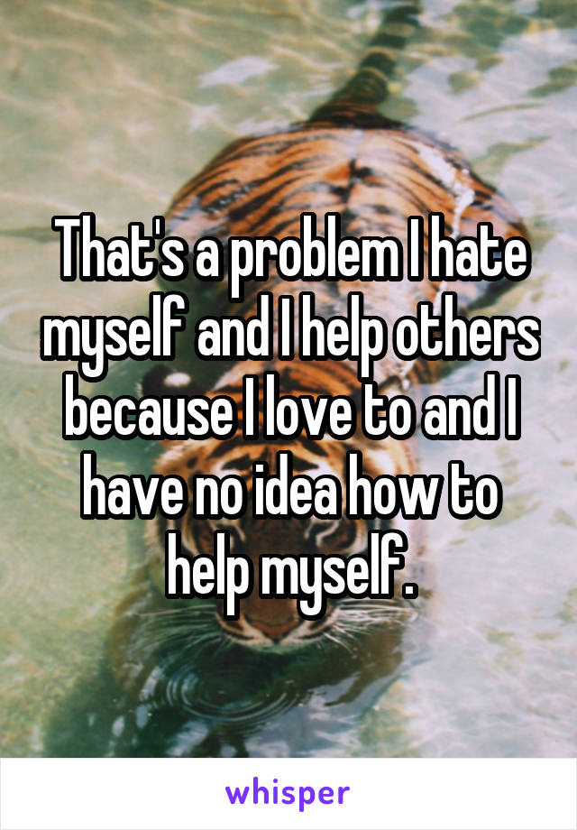 That's a problem I hate myself and I help others because I love to and I have no idea how to help myself.