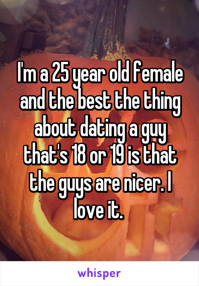 I'm a 25 year old female and the best the thing about dating a guy that's 18 or 19 is that the guys are nicer. I love it. 