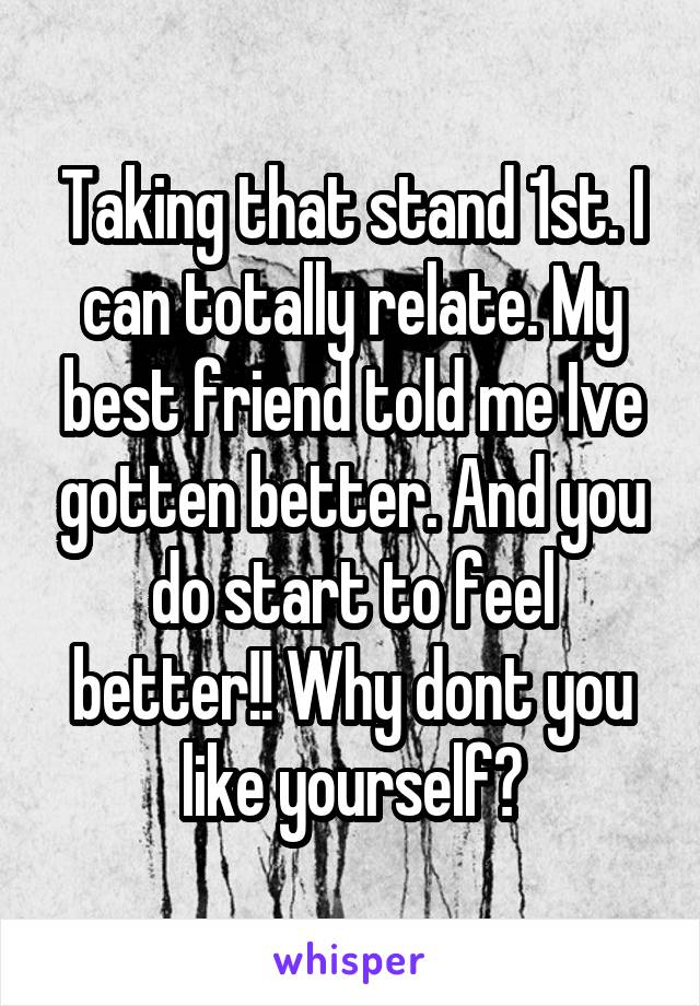 Taking that stand 1st. I can totally relate. My best friend told me Ive gotten better. And you do start to feel better!! Why dont you like yourself?