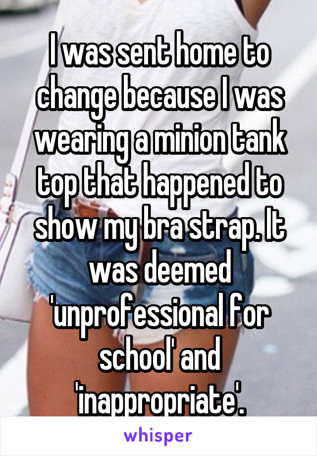 I was sent home to change because I was wearing a minion tank top that happened to show my bra strap. It was deemed 'unprofessional for school' and 'inappropriate'.