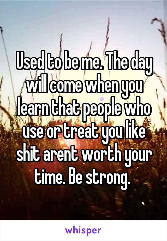 Used to be me. The day will come when you learn that people who use or treat you like shit arent worth your time. Be strong. 