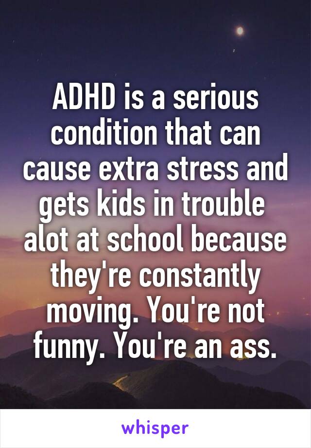 ADHD is a serious condition that can cause extra stress and gets kids in trouble  alot at school because they're constantly moving. You're not funny. You're an ass.