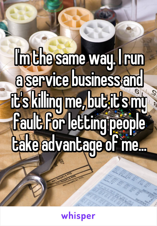 I'm the same way. I run a service business and it's killing me, but it's my fault for letting people take advantage of me... 