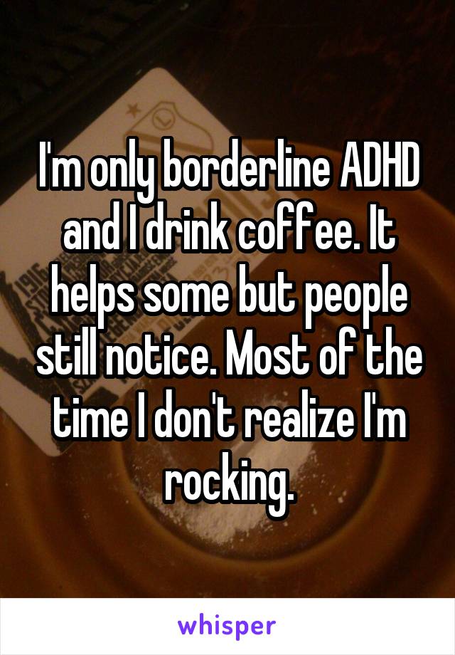 I'm only borderline ADHD and I drink coffee. It helps some but people still notice. Most of the time I don't realize I'm rocking.
