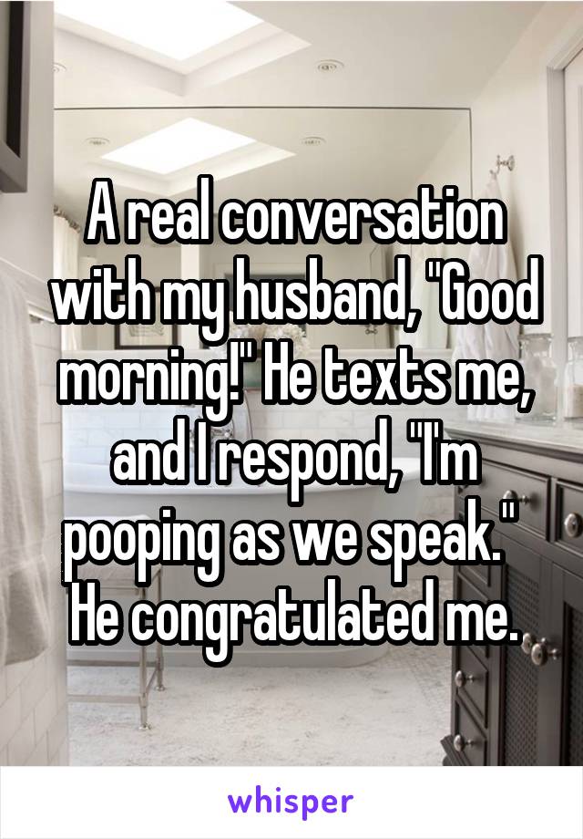 A real conversation with my husband, "Good morning!" He texts me, and I respond, "I'm pooping as we speak." 
He congratulated me.