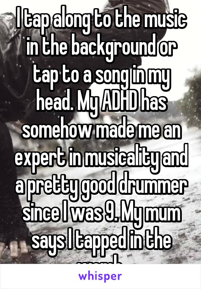 I tap along to the music in the background or tap to a song in my head. My ADHD has somehow made me an expert in musicality and a pretty good drummer since I was 9. My mum says I tapped in the womb.