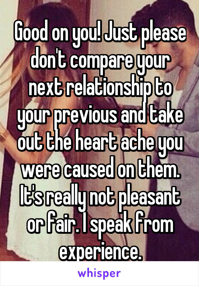 Good on you! Just please don't compare your next relationship to your previous and take out the heart ache you were caused on them. It's really not pleasant or fair. I speak from experience.