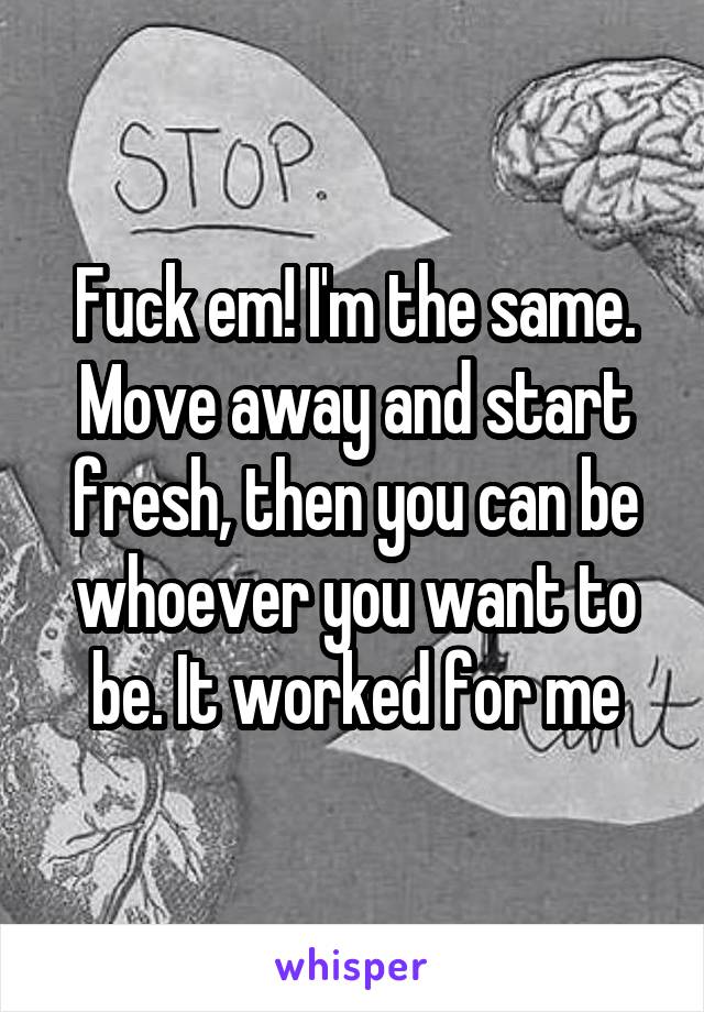 Fuck em! I'm the same. Move away and start fresh, then you can be whoever you want to be. It worked for me