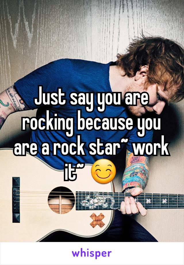 Just say you are rocking because you are a rock star~ work it~ 😊