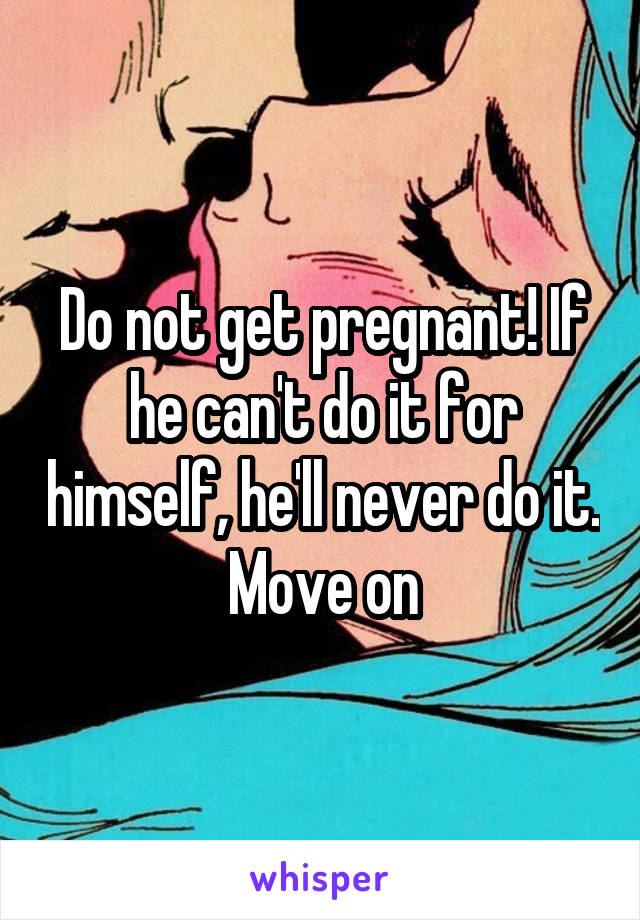 Do not get pregnant! If he can't do it for himself, he'll never do it. Move on