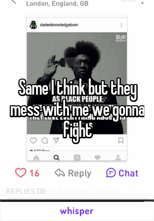 Same I think but they mess with me we gonna fight