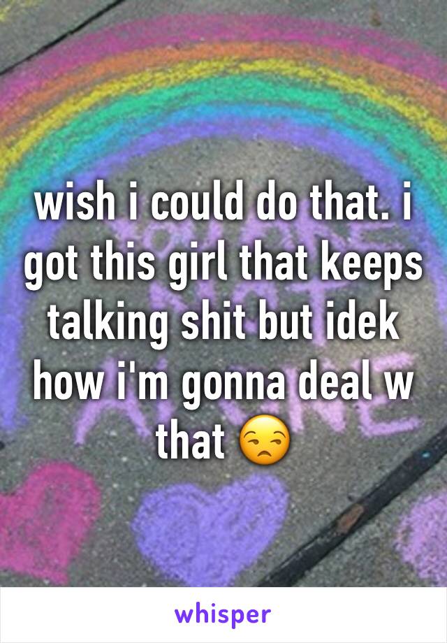 wish i could do that. i got this girl that keeps talking shit but idek how i'm gonna deal w that 😒