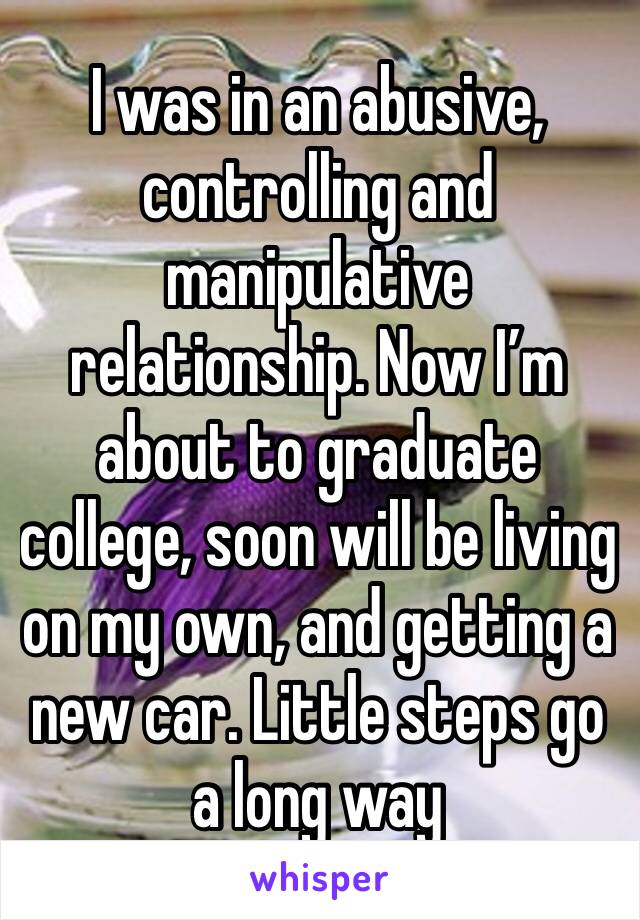 I was in an abusive, controlling and manipulative relationship. Now I’m about to graduate college, soon will be living on my own, and getting a new car. Little steps go a long way