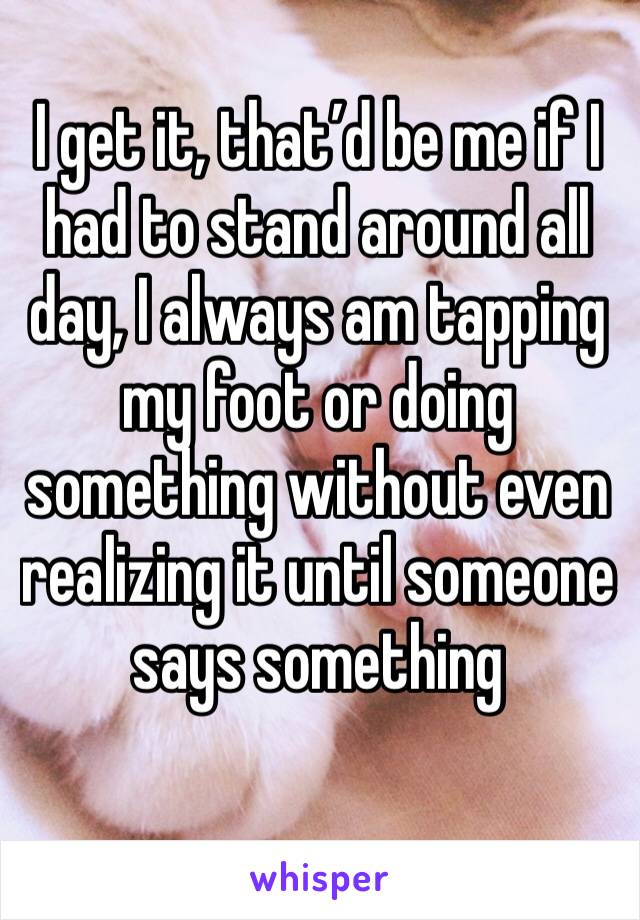 I get it, that’d be me if I had to stand around all day, I always am tapping my foot or doing something without even realizing it until someone   says something 