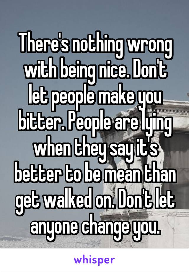 There's nothing wrong with being nice. Don't let people make you bitter. People are lying when they say it's better to be mean than get walked on. Don't let anyone change you.