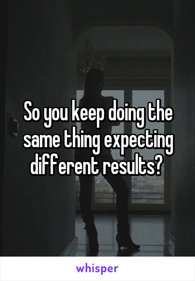 So you keep doing the same thing expecting different results? 