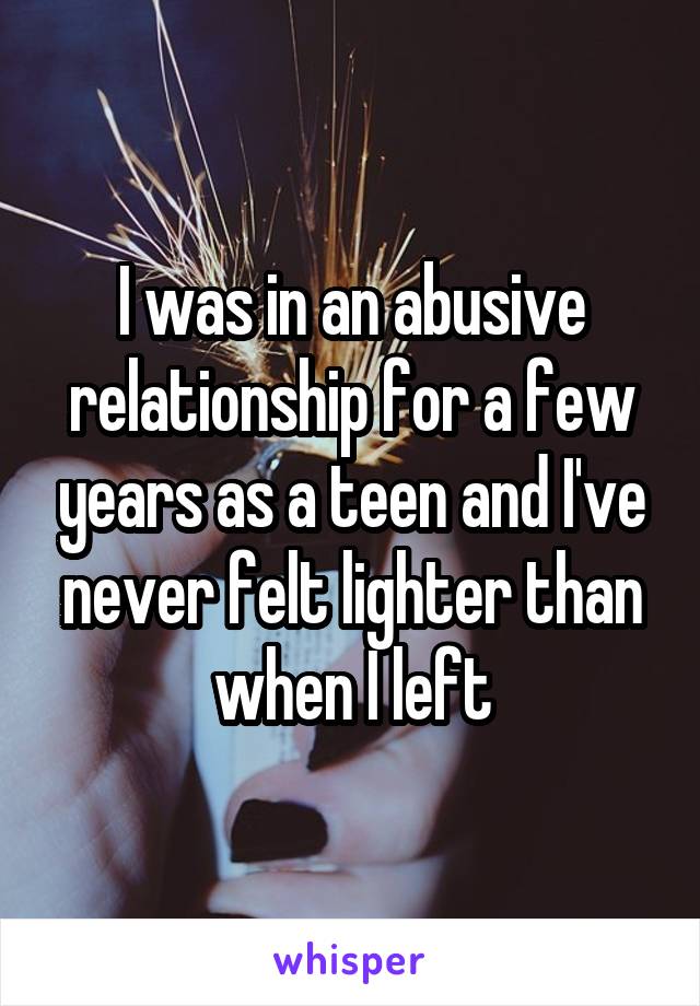 I was in an abusive relationship for a few years as a teen and I've never felt lighter than when I left