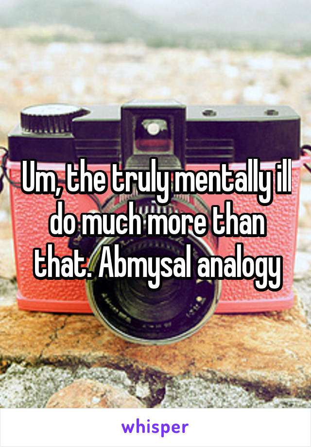 Um, the truly mentally ill do much more than that. Abmysal analogy