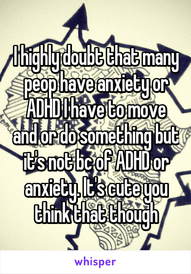 I highly doubt that many peop have anxiety or ADHD I have to move and or do something but it's not bc of ADHD or anxiety. It's cute you think that though