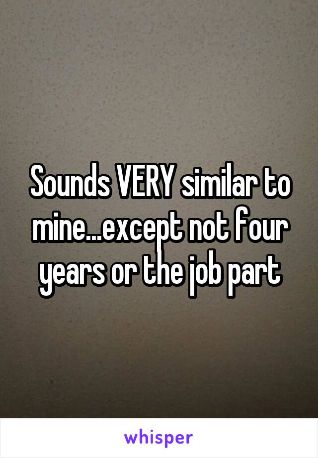 Sounds VERY similar to mine...except not four years or the job part