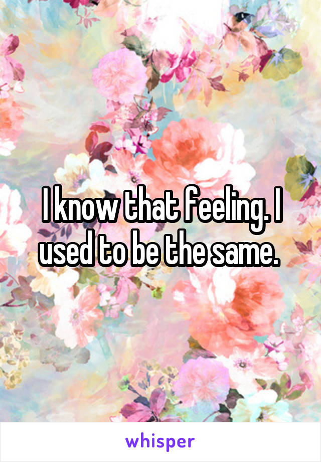 I know that feeling. I used to be the same. 