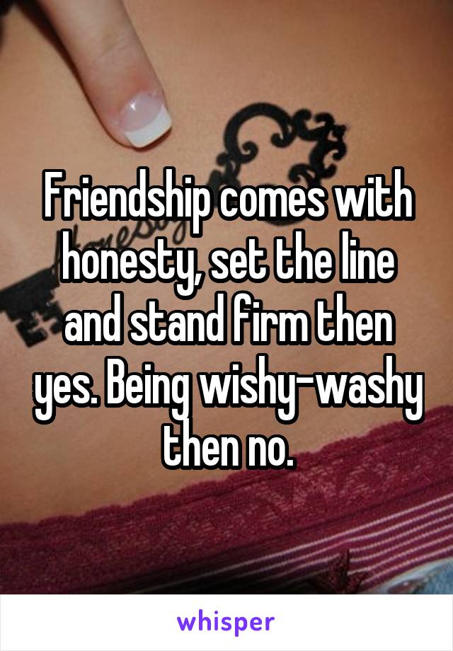 Friendship comes with honesty, set the line and stand firm then yes. Being wishy-washy then no.