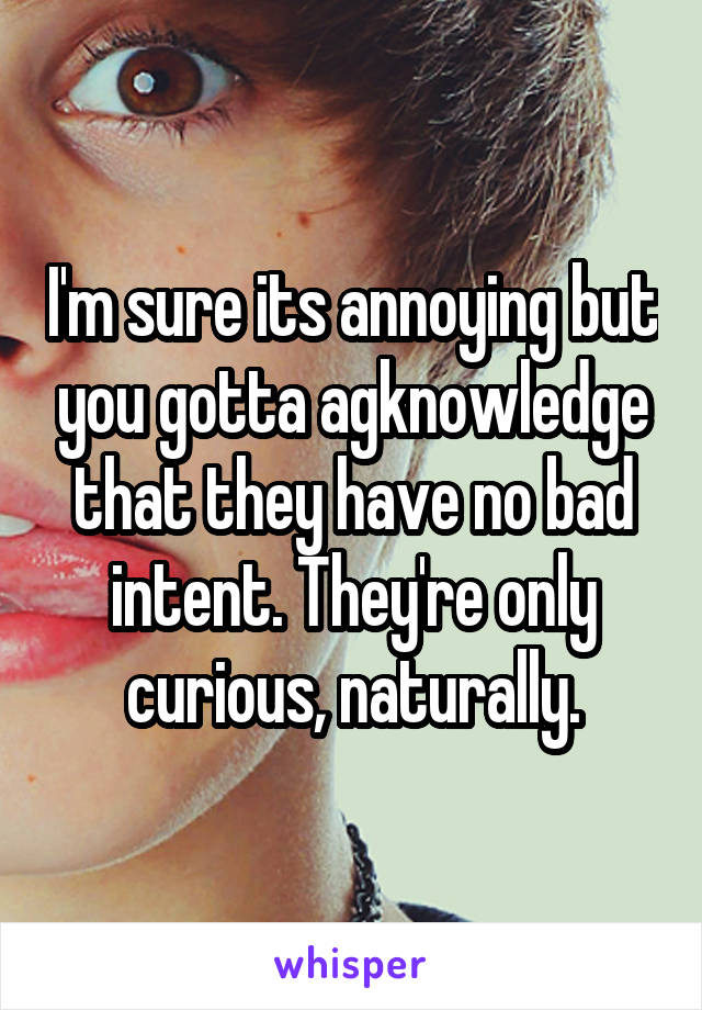 I'm sure its annoying but you gotta agknowledge that they have no bad intent. They're only curious, naturally.