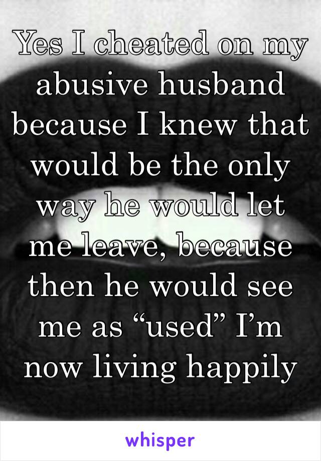 Yes I cheated on my abusive husband because I knew that would be the only way he would let me leave, because then he would see me as “used” I’m now living happily