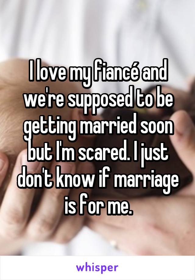 I love my fiancé and we're supposed to be getting married soon but I'm scared. I just don't know if marriage is for me.