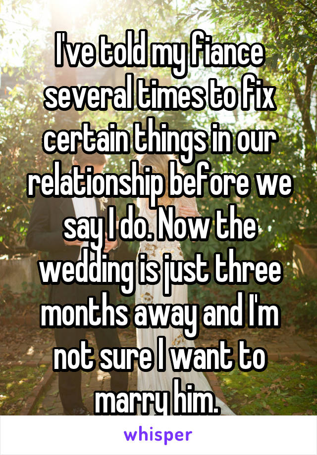 I've told my fiance several times to fix certain things in our relationship before we say I do. Now the wedding is just three months away and I'm not sure I want to marry him. 