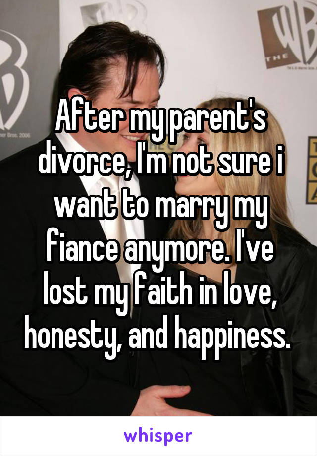 After my parent's divorce, I'm not sure i want to marry my fiance anymore. I've lost my faith in love, honesty, and happiness. 