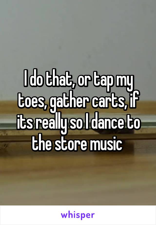 I do that, or tap my toes, gather carts, if its really so I dance to the store music 