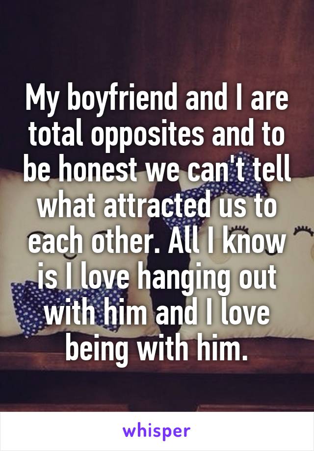 My boyfriend and I are total opposites and to be honest we can't tell what attracted us to each other. All I know is I love hanging out with him and I love being with him.