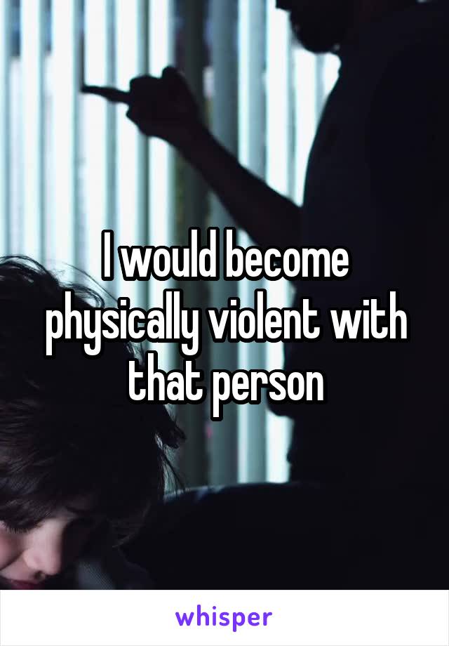 I would become physically violent with that person