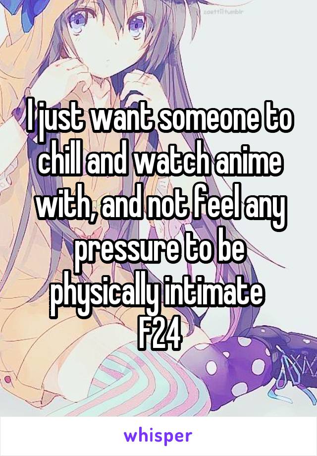 I just want someone to chill and watch anime with, and not feel any pressure to be physically intimate 
F24