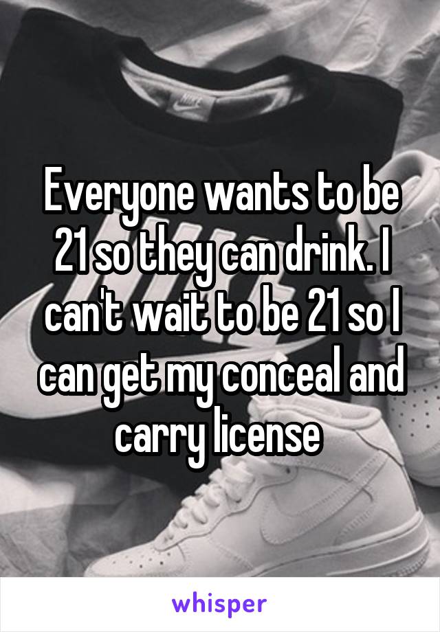 Everyone wants to be 21 so they can drink. I can't wait to be 21 so I can get my conceal and carry license 