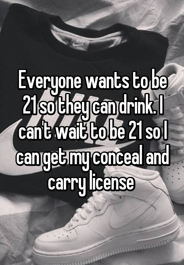 Everyone wants to be 21 so they can drink. I can't wait to be 21 so I can get my conceal and carry license 