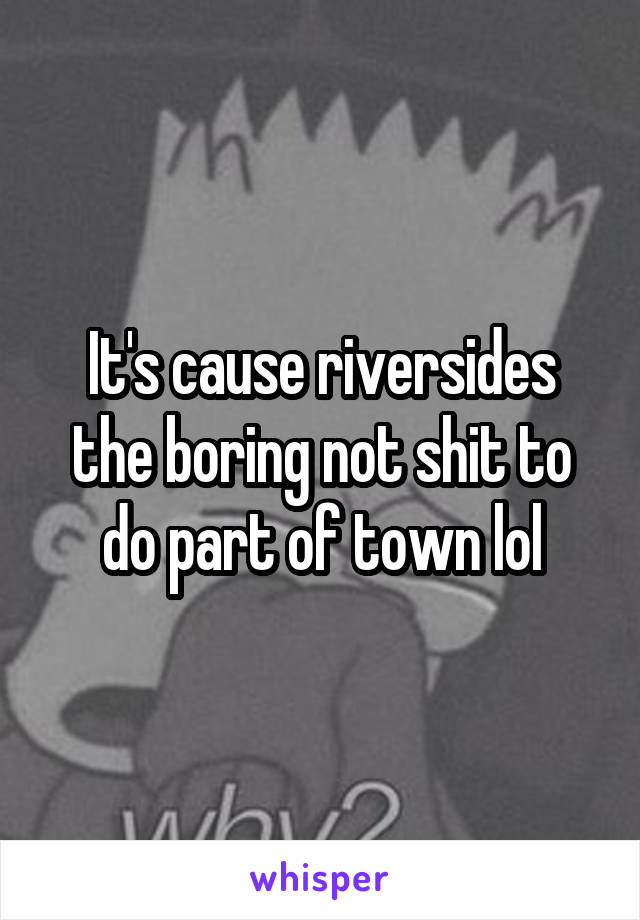 It's cause riversides the boring not shit to do part of town lol